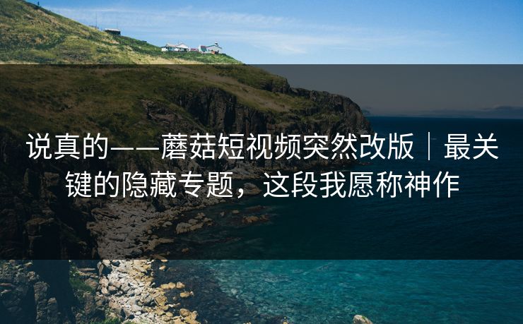 说真的——蘑菇短视频突然改版｜最关键的隐藏专题，这段我愿称神作