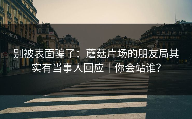 别被表面骗了：蘑菇片场的朋友局其实有当事人回应｜你会站谁？