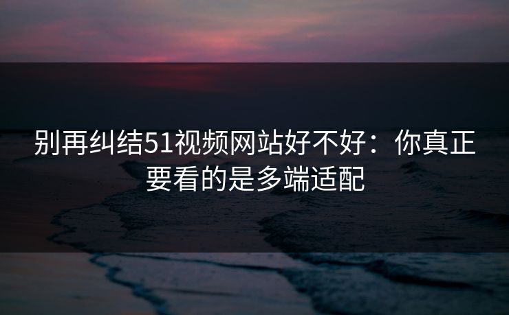 别再纠结51视频网站好不好：你真正要看的是多端适配