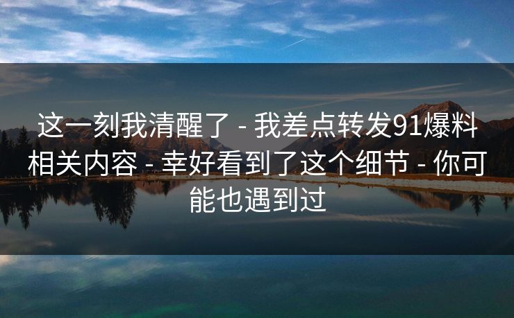 这一刻我清醒了 - 我差点转发91爆料相关内容 - 幸好看到了这个细节 - 你可能也遇到过