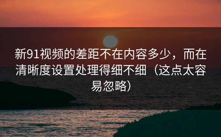 新91视频的差距不在内容多少，而在清晰度设置处理得细不细（这点太容易忽略）