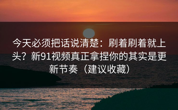 今天必须把话说清楚：刷着刷着就上头？新91视频真正拿捏你的其实是更新节奏（建议收藏）