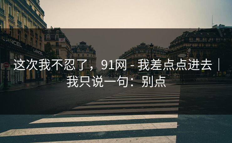 这次我不忍了,91网 - 我差点点进去|我只说一句:别点 这次我不忍了,91网 - 我差点点进去|我只说一句:别点