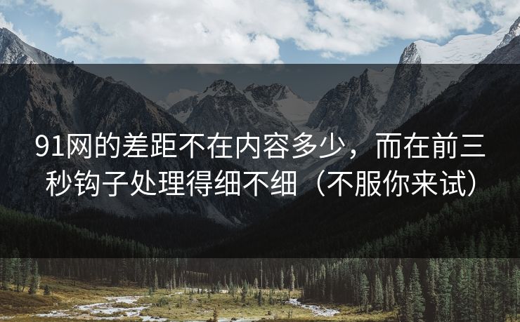 91网的差距不在内容多少，而在前三秒钩子处理得细不细（不服你来试）