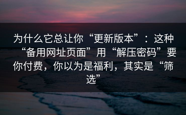 为什么它总让你“更新版本”：这种“备用网址页面”用“解压密码”要你付费，你以为是福利，其实是“筛选”