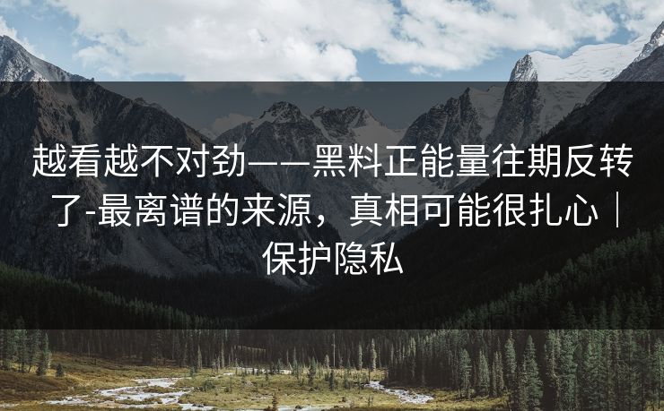 越看越不对劲——黑料正能量往期反转了-最离谱的来源，真相可能很扎心｜保护隐私