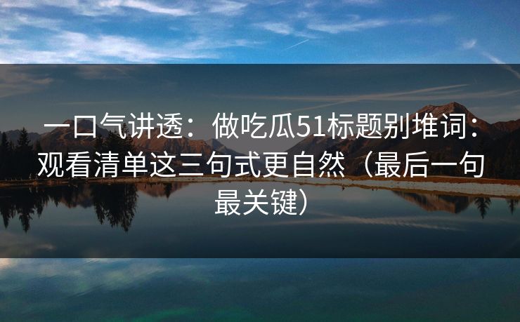 一口气讲透：做吃瓜51标题别堆词：观看清单这三句式更自然（最后一句最关键）