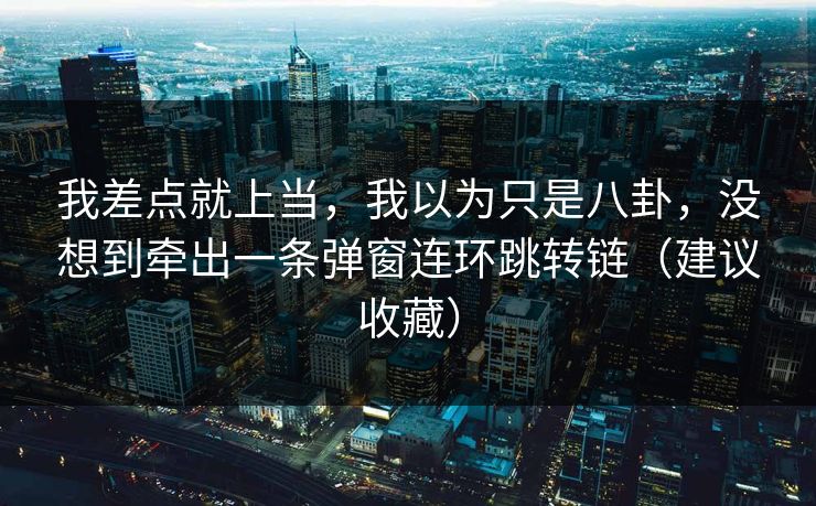 我差点就上当，我以为只是八卦，没想到牵出一条弹窗连环跳转链（建议收藏）