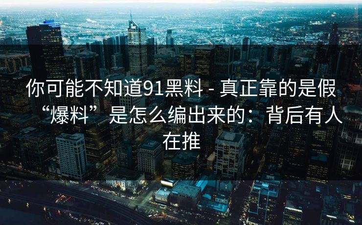 你可能不知道91黑料 - 真正靠的是假“爆料”是怎么编出来的:背后有人在推 你可能不知道91黑料 - 真正靠的是假“爆料”是怎么编出来的:背后有人在推
