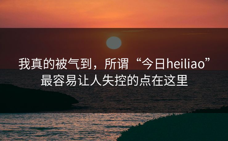我真的被气到，所谓“今日heiliao”最容易让人失控的点在这里
